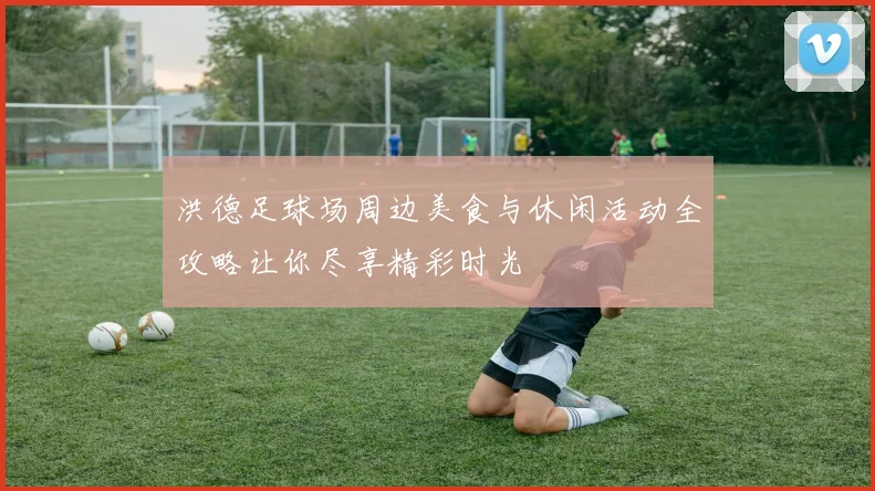 洪德足球场周边美食与休闲活动全攻略让你尽享精彩时光