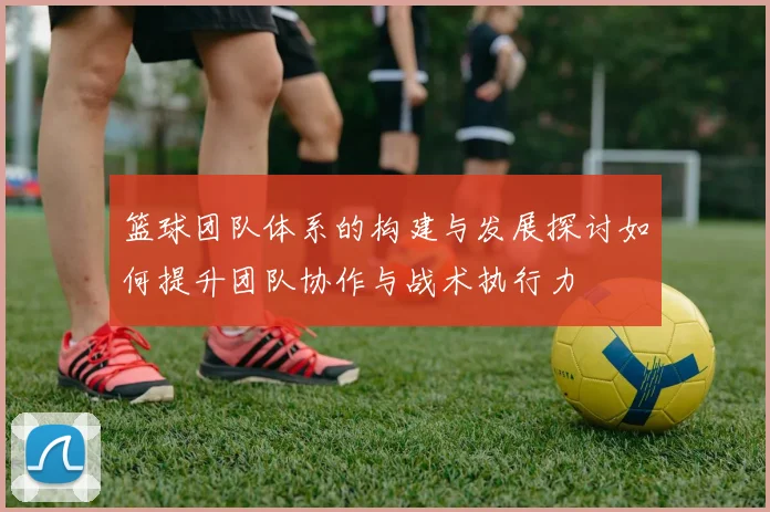 篮球团队体系的构建与发展探讨如何提升团队协作与战术执行力