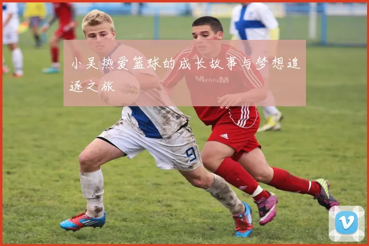 小吴热爱篮球的成长故事与梦想追逐之旅