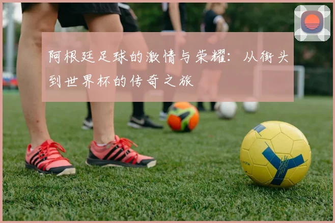 阿根廷足球的激情与荣耀：从街头到世界杯的传奇之旅