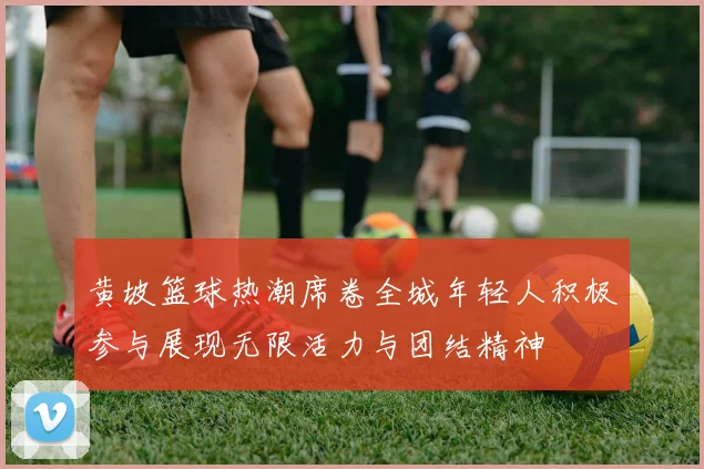 黄坡篮球热潮席卷全城年轻人积极参与展现无限活力与团结精神